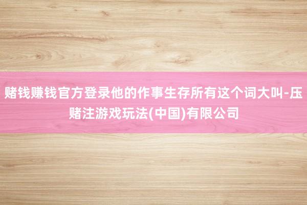 赌钱赚钱官方登录他的作事生存所有这个词大叫-压赌注游戏玩法(中国)有限公司