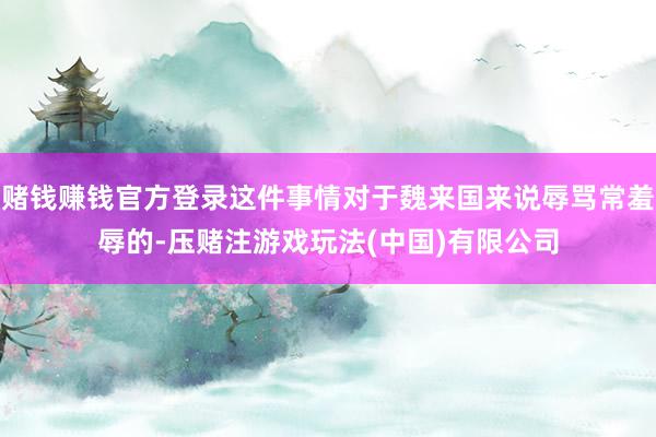 赌钱赚钱官方登录这件事情对于魏来国来说辱骂常羞辱的-压赌注游戏玩法(中国)有限公司