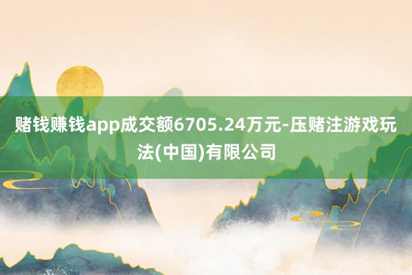赌钱赚钱app成交额6705.24万元-压赌注游戏玩法(中国)有限公司
