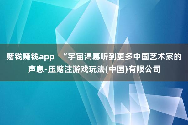 赌钱赚钱app   “宇宙渴慕听到更多中国艺术家的声息-压赌注游戏玩法(中国)有限公司