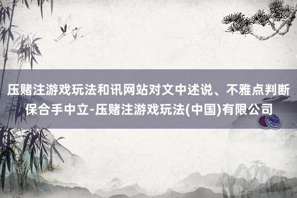 压赌注游戏玩法和讯网站对文中述说、不雅点判断保合手中立-压赌注游戏玩法(中国)有限公司