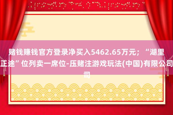 赌钱赚钱官方登录净买入5462.65万元；“湖里正途”位列卖一席位-压赌注游戏玩法(中国)有限公司