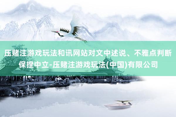 压赌注游戏玩法和讯网站对文中述说、不雅点判断保捏中立-压赌注游戏玩法(中国)有限公司