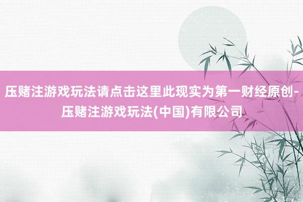 压赌注游戏玩法请点击这里此现实为第一财经原创-压赌注游戏玩法(中国)有限公司