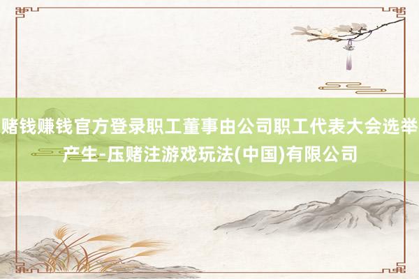 赌钱赚钱官方登录职工董事由公司职工代表大会选举产生-压赌注游戏玩法(中国)有限公司