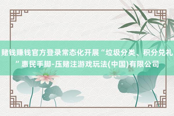 赌钱赚钱官方登录常态化开展“垃圾分类、积分兑礼”惠民手脚-压赌注游戏玩法(中国)有限公司