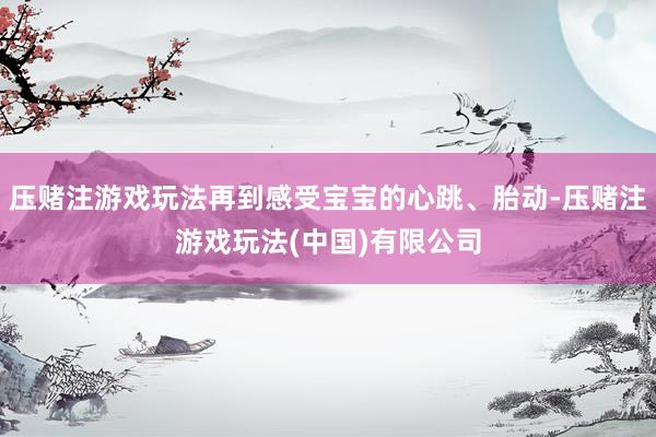 压赌注游戏玩法再到感受宝宝的心跳、胎动-压赌注游戏玩法(中国)有限公司