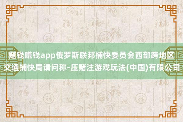 赌钱赚钱app　　俄罗斯联邦捕快委员会西部跨地区交通捕快局请问称-压赌注游戏玩法(中国)有限公司
