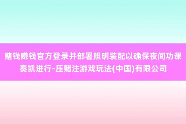 赌钱赚钱官方登录并部署照明装配以确保夜间功课奏凯进行-压赌注游戏玩法(中国)有限公司
