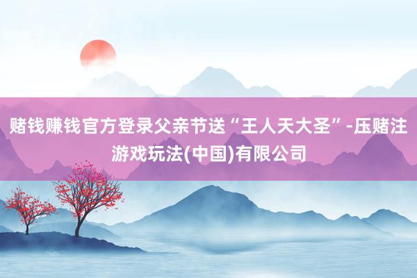 赌钱赚钱官方登录父亲节送“王人天大圣”-压赌注游戏玩法(中国)有限公司