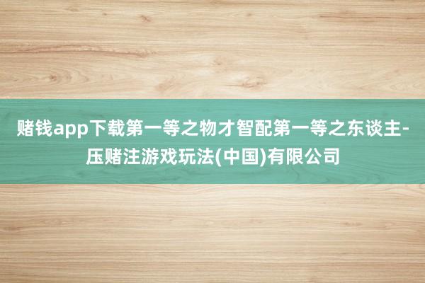 赌钱app下载第一等之物才智配第一等之东谈主-压赌注游戏玩法(中国)有限公司