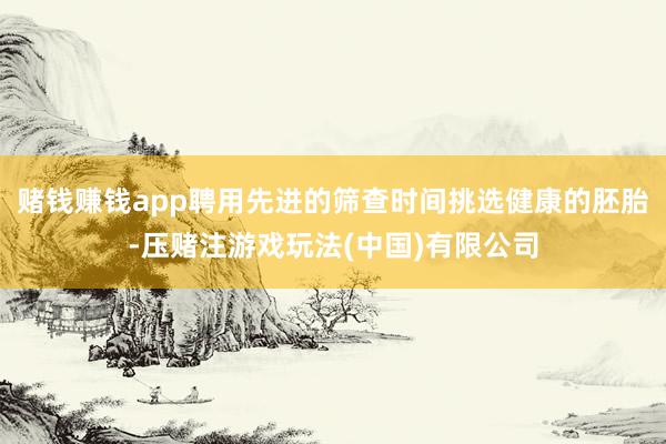 赌钱赚钱app聘用先进的筛查时间挑选健康的胚胎-压赌注游戏玩法(中国)有限公司