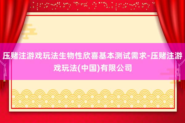 压赌注游戏玩法生物性欣喜基本测试需求-压赌注游戏玩法(中国)有限公司