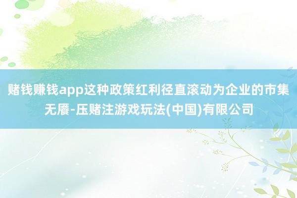 赌钱赚钱app这种政策红利径直滚动为企业的市集无餍-压赌注游戏玩法(中国)有限公司