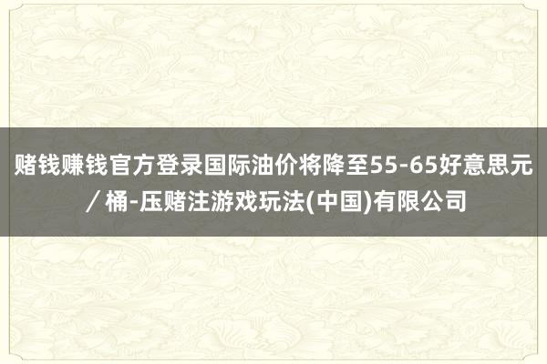 赌钱赚钱官方登录国际油价将降至55-65好意思元／桶-压赌注游戏玩法(中国)有限公司