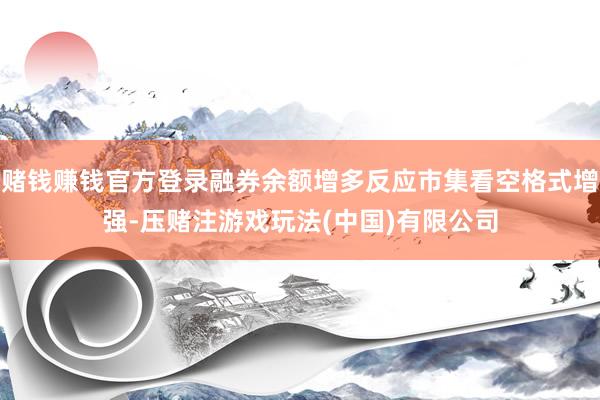 赌钱赚钱官方登录融券余额增多反应市集看空格式增强-压赌注游戏玩法(中国)有限公司