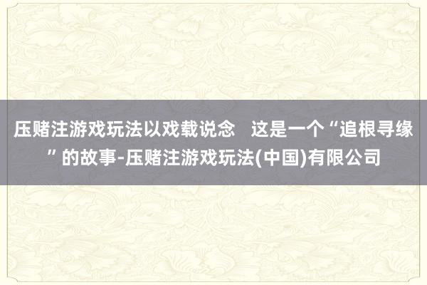 压赌注游戏玩法以戏载说念   这是一个“追根寻缘”的故事-压赌注游戏玩法(中国)有限公司
