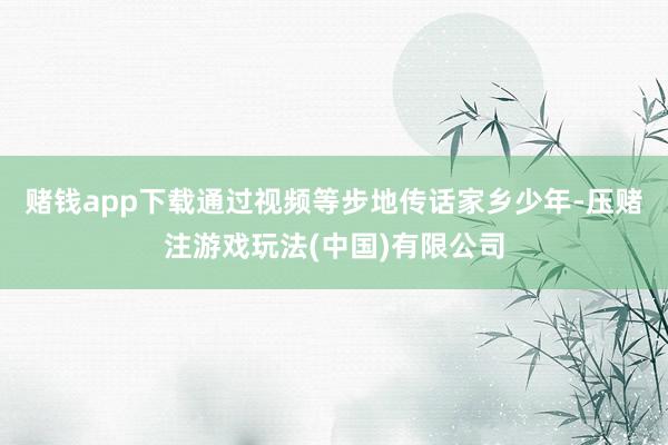 赌钱app下载通过视频等步地传话家乡少年-压赌注游戏玩法(中国)有限公司