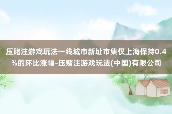 压赌注游戏玩法一线城市新址市集仅上海保持0.4%的环比涨幅-压赌注游戏玩法(中国)有限公司