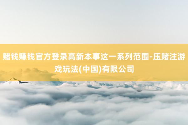 赌钱赚钱官方登录高新本事这一系列范围-压赌注游戏玩法(中国)有限公司