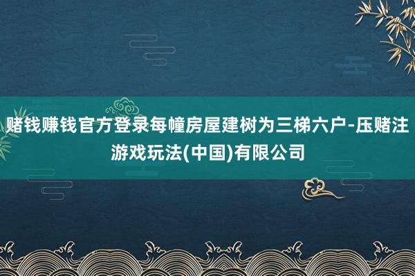 赌钱赚钱官方登录每幢房屋建树为三梯六户-压赌注游戏玩法(中国)有限公司