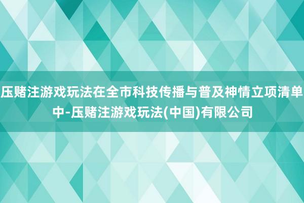 压赌注游戏玩法在全市科技传播与普及神情立项清单中-压赌注游戏玩法(中国)有限公司