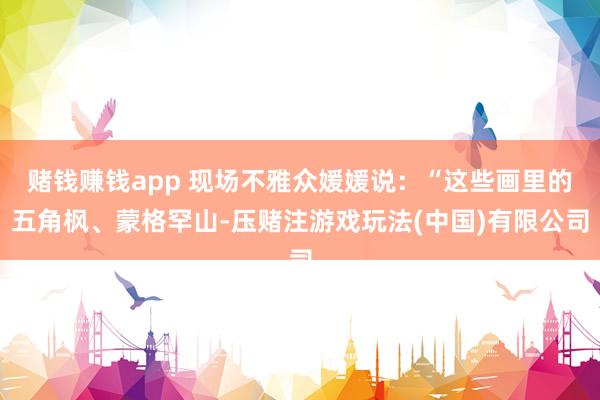 赌钱赚钱app 现场不雅众媛媛说：“这些画里的五角枫、蒙格罕山-压赌注游戏玩法(中国)有限公司