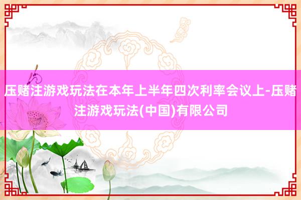 压赌注游戏玩法在本年上半年四次利率会议上-压赌注游戏玩法(中国)有限公司