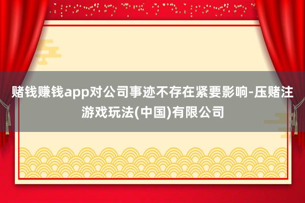 赌钱赚钱app对公司事迹不存在紧要影响-压赌注游戏玩法(中国)有限公司