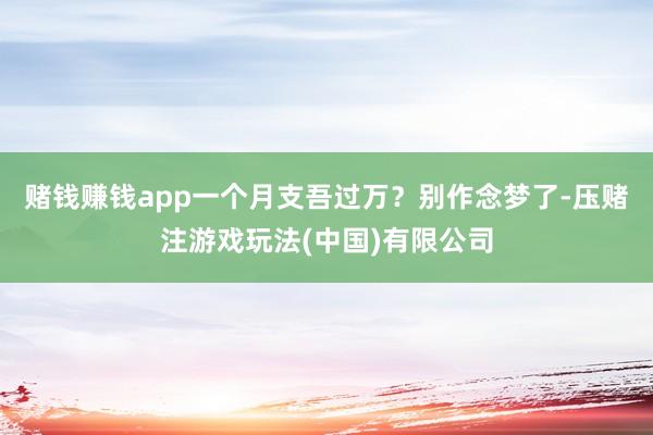 赌钱赚钱app一个月支吾过万?别作念梦了-压赌注游戏玩法(中国)有限公司