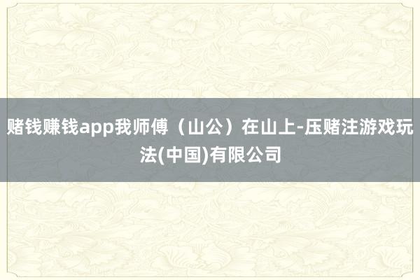 赌钱赚钱app我师傅（山公）在山上-压赌注游戏玩法(中国)有限公司