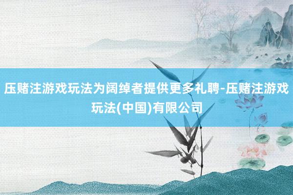 压赌注游戏玩法为阔绰者提供更多礼聘-压赌注游戏玩法(中国)有限公司