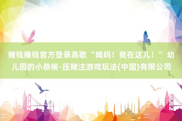 赌钱赚钱官方登录高歌 “姆妈！我在这儿！” 幼儿园的小恭候-压赌注游戏玩法(中国)有限公司