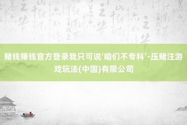 赌钱赚钱官方登录我只可说‘咱们不专科’-压赌注游戏玩法(中国)有限公司