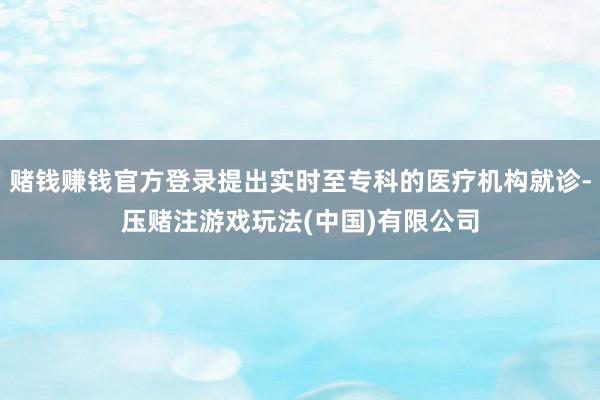 赌钱赚钱官方登录提出实时至专科的医疗机构就诊-压赌注游戏玩法(中国)有限公司