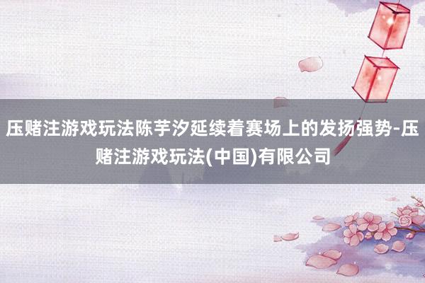 压赌注游戏玩法陈芋汐延续着赛场上的发扬强势-压赌注游戏玩法(中国)有限公司