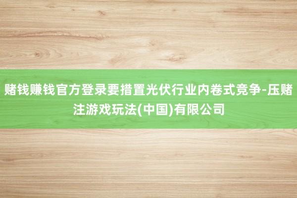 赌钱赚钱官方登录要措置光伏行业内卷式竞争-压赌注游戏玩法(中国)有限公司