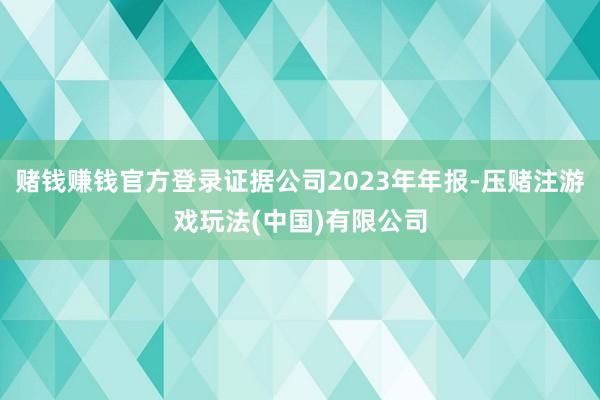 赌钱赚钱官方登录证据公司2023年年报-压赌注游戏玩法(中国)有限公司