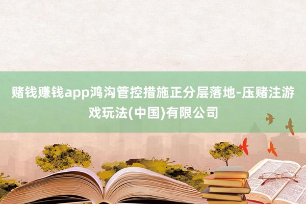 赌钱赚钱app 鸿沟管控措施正分层落地-压赌注游戏玩法(中国)有限公司