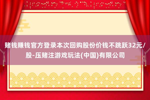 赌钱赚钱官方登录本次回购股份价钱不跳跃32元/股-压赌注游戏玩法(中国)有限公司