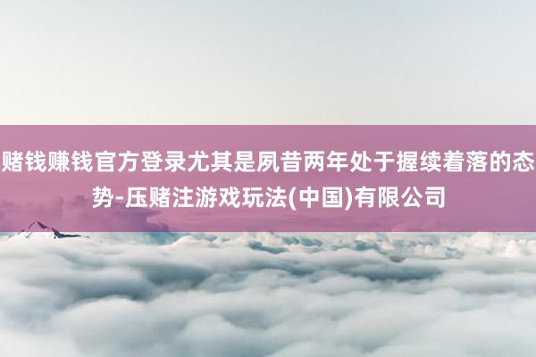 赌钱赚钱官方登录尤其是夙昔两年处于握续着落的态势-压赌注游戏玩法(中国)有限公司