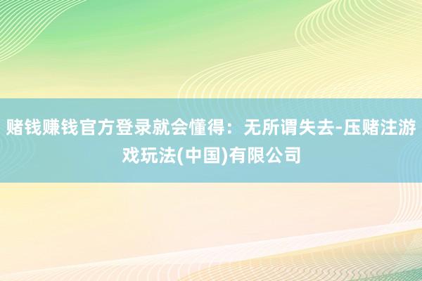 赌钱赚钱官方登录就会懂得：无所谓失去-压赌注游戏玩法(中国)有限公司