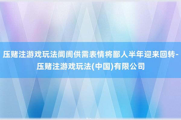 压赌注游戏玩法阛阓供需表情将鄙人半年迎来回转-压赌注游戏玩法(中国)有限公司