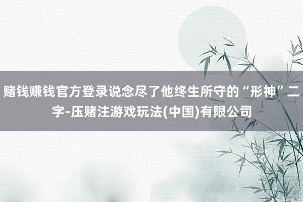 赌钱赚钱官方登录说念尽了他终生所守的“形神”二字-压赌注游戏玩法(中国)有限公司