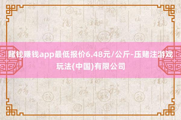 赌钱赚钱app最低报价6.48元/公斤-压赌注游戏玩法(中国)有限公司