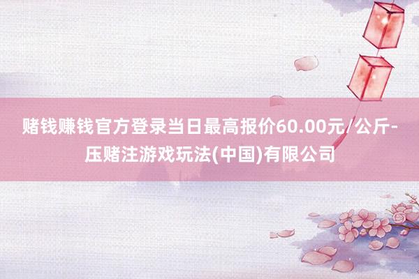 赌钱赚钱官方登录当日最高报价60.00元/公斤-压赌注游戏玩法(中国)有限公司