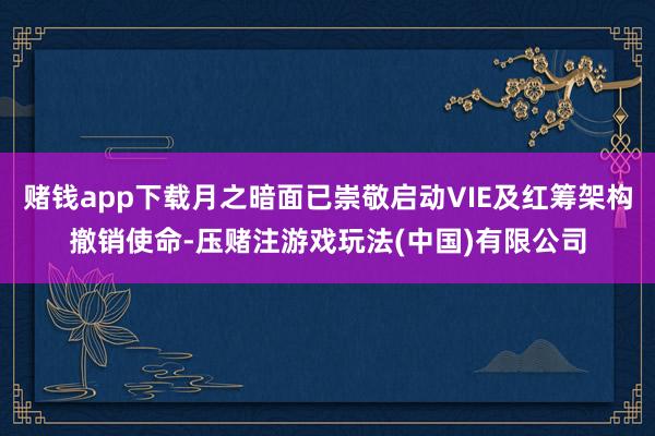 赌钱app下载月之暗面已崇敬启动VIE及红筹架构撤销使命-压赌注游戏玩法(中国)有限公司
