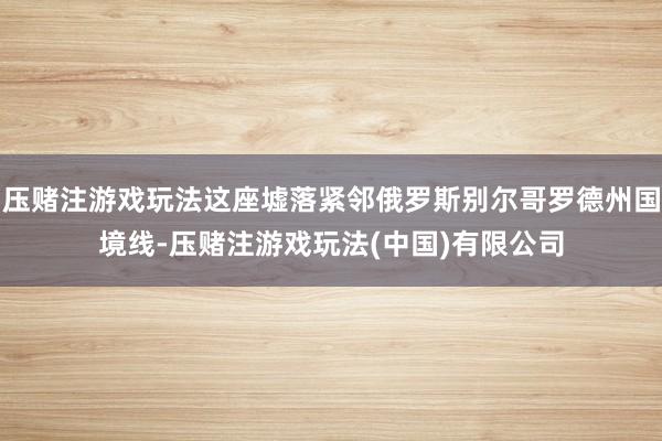 压赌注游戏玩法这座墟落紧邻俄罗斯别尔哥罗德州国境线-压赌注游戏玩法(中国)有限公司