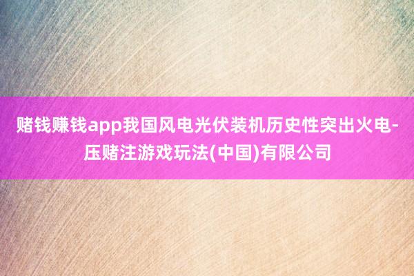 赌钱赚钱app我国风电光伏装机历史性突出火电-压赌注游戏玩法(中国)有限公司