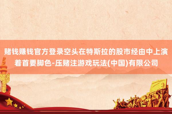 赌钱赚钱官方登录空头在特斯拉的股市经由中上演着首要脚色-压赌注游戏玩法(中国)有限公司